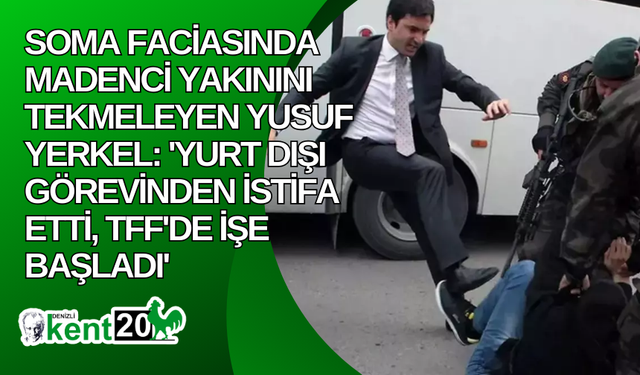 Soma faciasında madenci yakınını tekmeleyen Yusuf Yerkel: 'Yurt dışı görevinden istifa etti, TFF'de işe başladı'